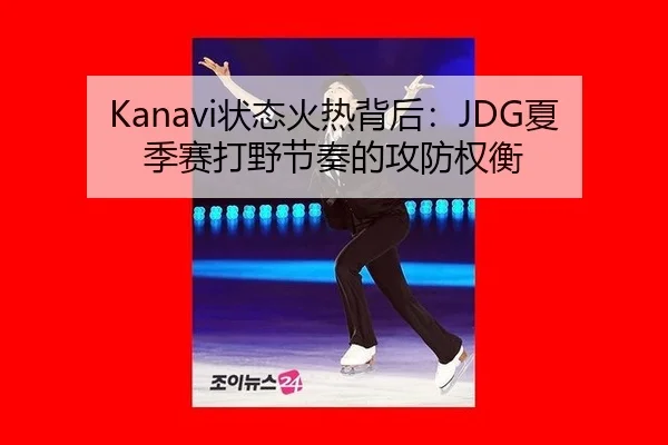 Kanavi状态火热背后：JDG夏季赛打野节奏的攻防权衡