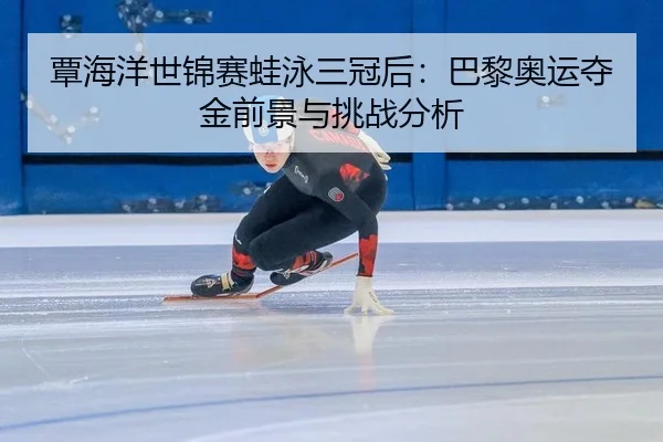 覃海洋世锦赛蛙泳三冠后：巴黎奥运夺金前景与挑战分析
